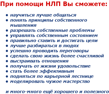 При помощи НЛП Вы сможете: научиться лучше общаться
понять принципы собственного мышления
разрешать собственные проблемы
управлять собственным состоянием
правильно ставить и достигать цели
лучше разбираться в людях
успешно проводить переговоры
сделать свою жизнь более счастливой
выстраивать отношения
получать от жизни удовольствие
стать более эффективным
подняться по карьерной лестнице
моделировать чужое мастерство и много-много ещё хорошего и полезного