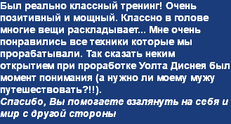 Был реально классный тренинг! Очень позитивный и мощный. Классно в голове многие вещи раскладывает... Мне очень понравились все техники которые мы прорабатывали. Так сказать неким открытием при проработке Уолта Диснея был момент понимания (а нужно ли моему мужу путешествовать?!!). Спасибо, Вы помогаете взглянуть на себя и мир с другой стороны