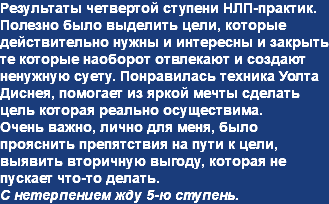 Результаты четвертой ступени НЛП-практик.
Полезно было выделить цели, которые действительно нужны и интересны и закрыть те которые наоборот отвлекают и создают ненужную суету. Понравилась техника Уолта Диснея, помогает из яркой мечты сделать цель которая реально осуществима.
Очень важно, лично для меня, было прояснить препятствия на пути к цели, выявить вторичную выгоду, которая не пускает что-то делать.
С нетерпением жду 5-ю ступень.