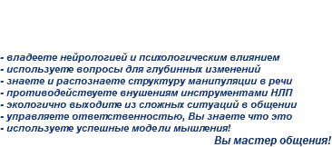 
На второй Вы полноценно: - владеете нейрологией и психологическим влиянием
- используете вопросы для глубинных изменений
- знаете и распознаете структуру манипуляции в речи
- противодействуете внушениям инструментами НЛП
- экологично выходите из сложных ситуаций в общении
- управляете ответственностью, Вы знаете что это
- используете успешные модели мышления!
Вы мастер общения!