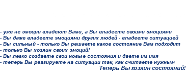 
Третья и Вы властелин состояний! - уже не эмоции владеют Вами, а Вы владеете своими эмоциями
- Вы даже владеете эмоциями других людей - владеете ситуацией
- Вы сильный - только Вы решаете какое состояние Вам подходит
- только Вы хозяин своих эмоций!
- Вы легко создаете свои новые состояния и даете им имя
- теперь Вы реагируете на ситуации так, как считаете нужным
Теперь Вы хозяин состояний!