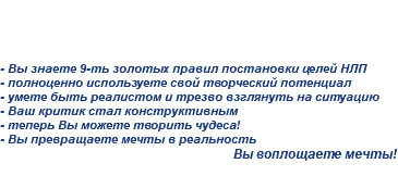 
Четвертая исполняет желания... - Вы знаете 9-ть золотых правил постановки целей НЛП
- полноценно используете свой творческий потенциал
- умете быть реалистом и трезво взглянуть на ситуацию
- Ваш критик стал конструктивным
- теперь Вы можете творить чудеса!
- Вы превращаете мечты в реальность
Вы воплощаете мечты!