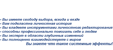 
После шестой ступени: - Вы имеете свободу выбора, всегда и везде
- Вам подвластна личностная история - Вы владеете инструментами личностного редактирования
- способны профессионально помогать себе и людям
- Вы эксперт в области глубинных изменений
- Вы полноценно взаимодействуете с миром
Вы знаете что такое системные эффекты!