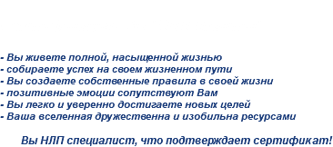 
Сертификация - Вы "НЛП Практик" - Вы живете полной, насыщенной жизнью
- собираете успех на своем жизненном пути
- Вы создаете собственные правила в своей жизни
- позитивные эмоции сопутствуют Вам
- Вы легко и уверенно достигаете новых целей
- Ваша вселенная дружественна и изобильна ресурсами Вы НЛП специалист, что подтверждает сертификат!