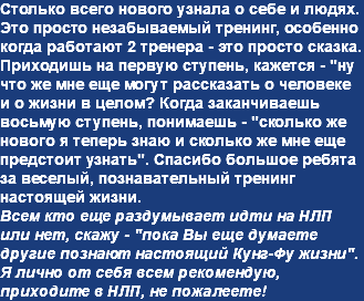 Столько всего нового узнала о себе и людях. Это просто незабываемый тренинг, особенно когда работают 2 тренера - это просто сказка. Приходишь на первую ступень, кажется - "ну что же мне еще могут рассказать о человеке и о жизни в целом? Когда заканчиваешь восьмую ступень, понимаешь - "сколько же нового я теперь знаю и сколько же мне еще предстоит узнать". Спасибо большое ребята за веселый, познавательный тренинг настоящей жизни. Всем кто еще раздумывает идти на НЛП или нет, скажу - "пока Вы еще думаете другие познают настоящий Кунг-Фу жизни". Я лично от себя всем рекомендую, приходите в НЛП, не пожалеете!