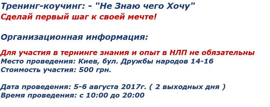 Тренинг-коучинг: - "Не Знаю чего Хочу"
Сделай первый шаг к своей мечте! Организационная информация: Для участия в тернинге знания и опыт в НЛП не обязательны
Место проведения: Киев, бул. Дружбы народов 14-16
Стоимость участия: 500 грн. Дата проведения: 5-6 августа 2017г. ( 2 выходных дня )
Время проведения: с 10:00 до 20:00